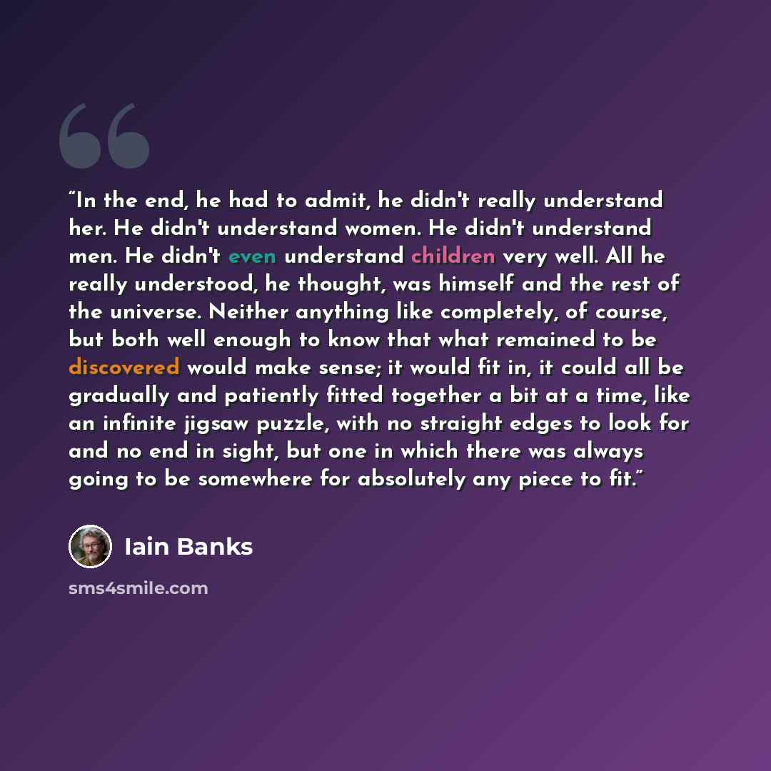 “In the end, he had to admit, he didn't really understand her. He didn't understand women. He didn't understand men. He didn't even understand children very well. All he really understood, he thought, was himself and the rest of the universe. Neither anything like completely, of course, but both…” quote by Iain Banks
