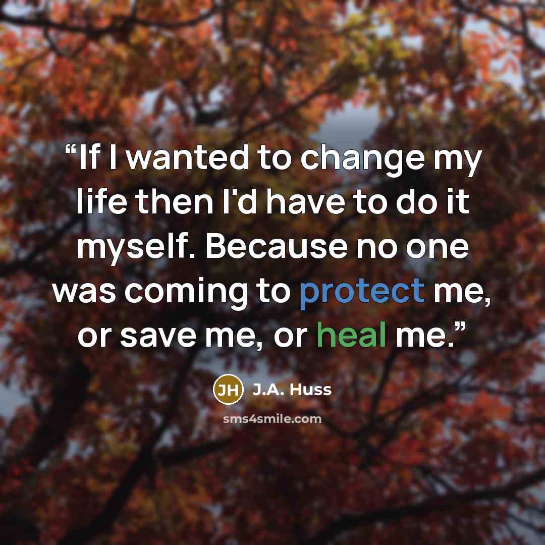 “If I wanted to change my life then I'd have to do it myself. Because no one was coming to protect me, or save me, or heal me.” quote by J.A. Huss