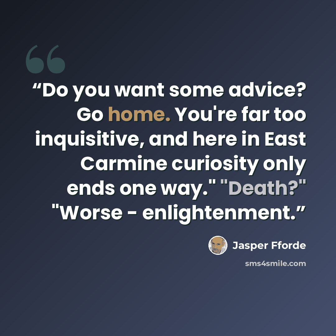 “Do you want some advice? Go home. You're far too inquisitive, and here in East Carmine curiosity only ends one way." "Death?" "Worse - enlightenment.” quote by Jasper Fforde