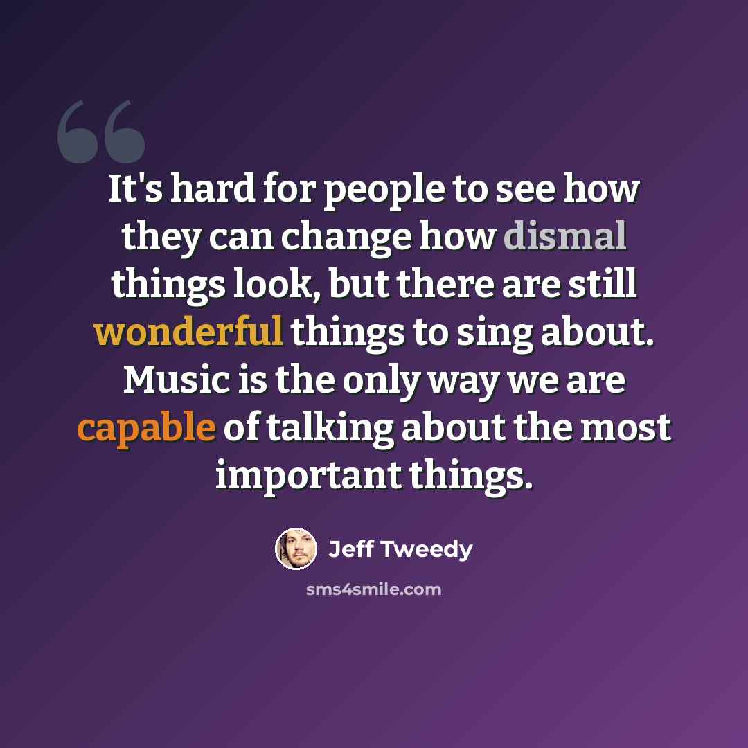 “It's hard for people to see how they can change how dismal things look, but there are still wonderful things to sing about. Music is the only way we are capable of talking about the most important things.” quote by Jeff Tweedy