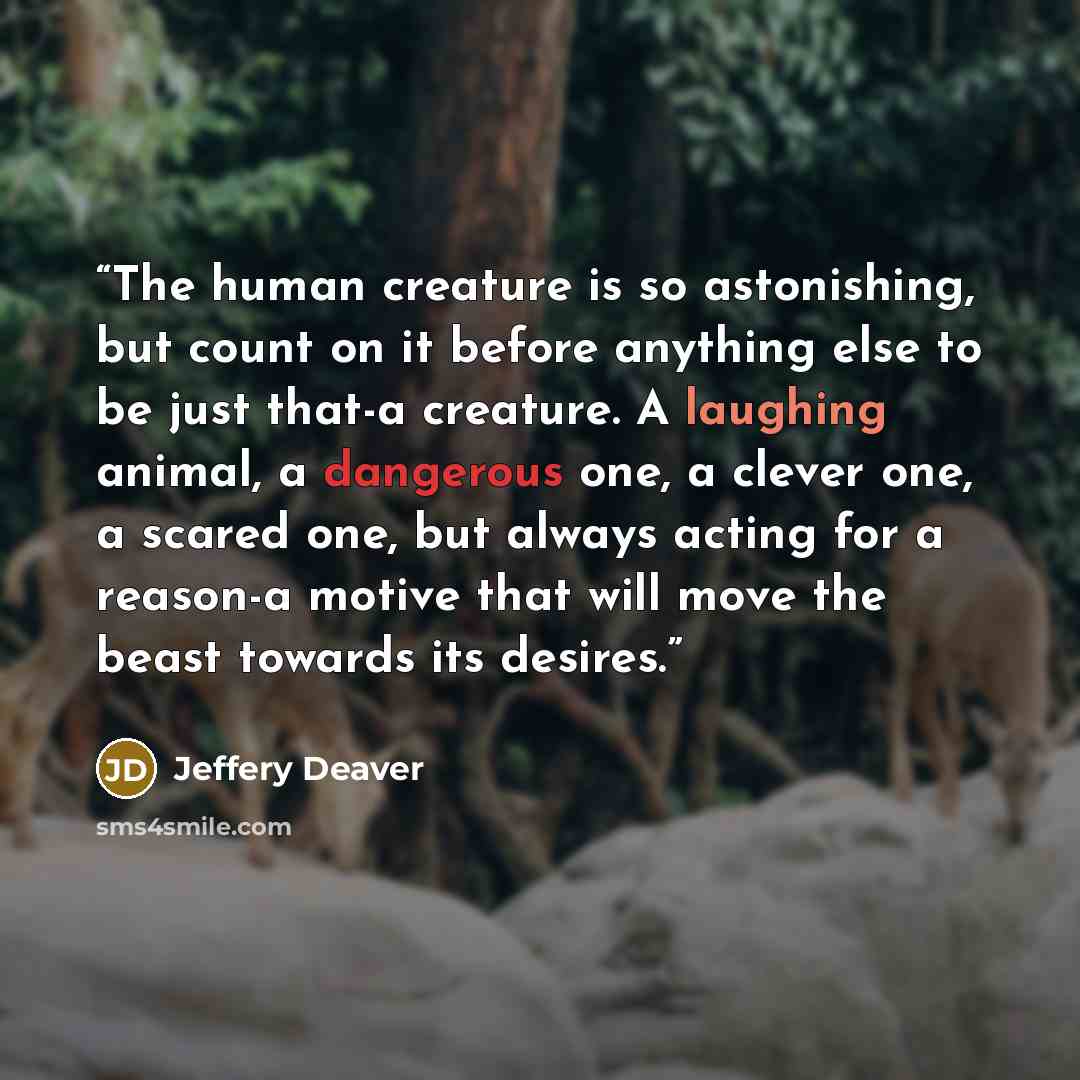 “The human creature is so astonishing, but count on it before anything else to be just that-a creature. A laughing animal, a dangerous one, a clever one, a scared one, but always acting for a reason-a motive that will move the beast towards its desires.” quote by Jeffery Deaver