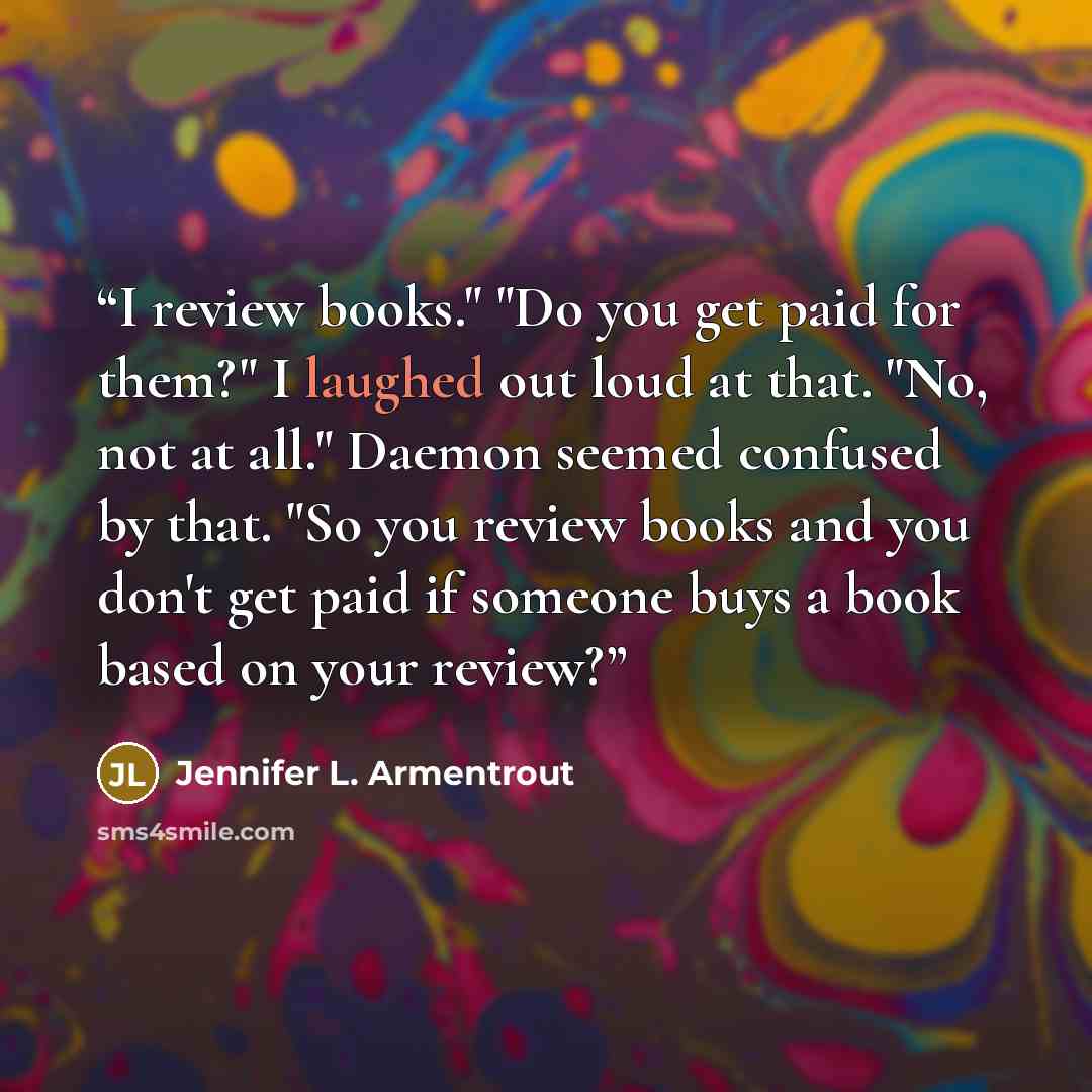 “I review books." "Do you get paid for them?" I laughed out loud at that. "No, not at all." Daemon seemed confused by that. "So you review books and you don't get paid if someone buys a book based on your review?” quote by Jennifer L. Armentrout