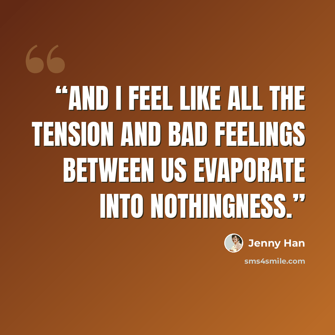 “And I feel like all the tension and bad feelings between us evaporate into nothingness.” quote by Jenny Han