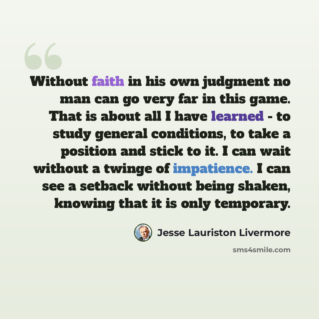 “Without faith in his own judgment no man can go very far in this game. That is about all I have learned - to study general conditions, to take a position and stick to it. I can wait without a twinge of impatience. I can see a setback without being shaken, knowing that it is only temporary.” quote by Jesse Lauriston Livermore