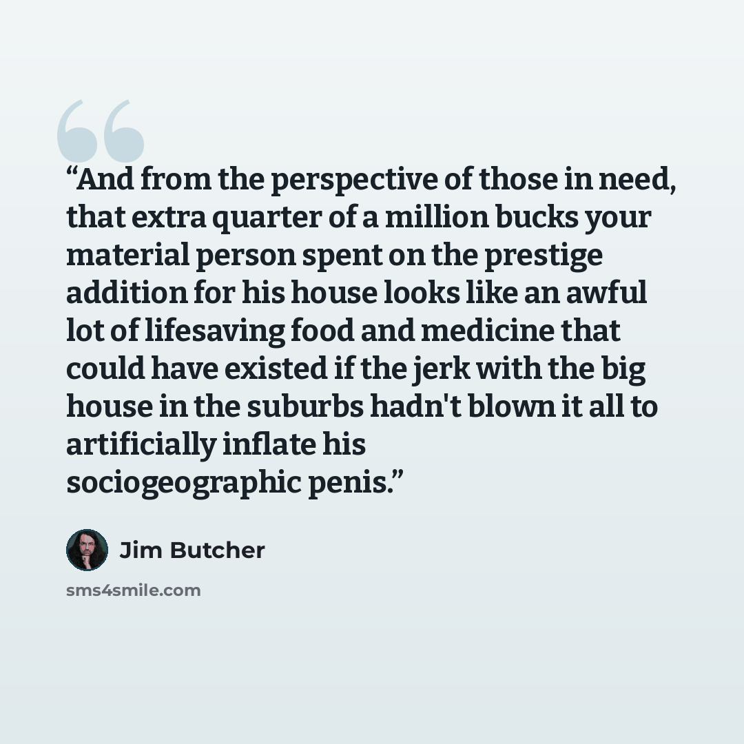 “And from the perspective of those in need, that extra quarter of a million bucks your material person spent on the prestige addition for his house looks like an awful lot of lifesaving food and medicine that could have existed if the jerk with the big house in the suburbs hadn't blown it all to…” quote by Jim Butcher