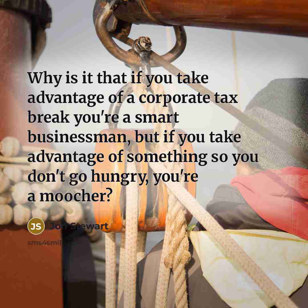 “Why is it that if you take advantage of a corporate tax break you're a smart businessman, but if you take advantage of something so you don't go hungry, you're a moocher?” quote by Jon Stewart