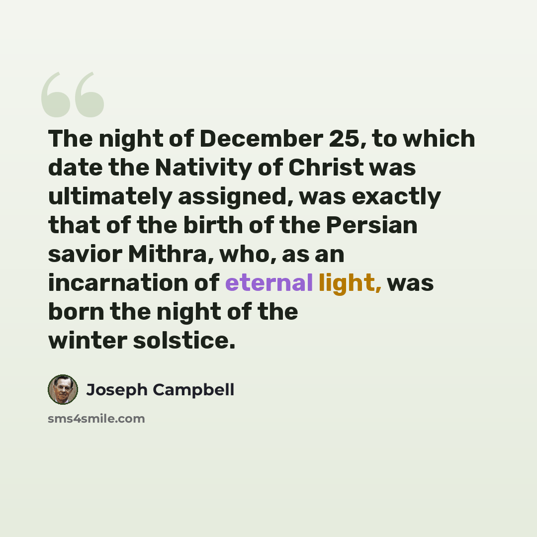 “The night of December 25, to which date the Nativity of Christ was ultimately assigned, was exactly that of the birth of the Persian savior Mithra, who, as an incarnation of eternal light, was born the night of the winter solstice.” quote by Joseph Campbell
