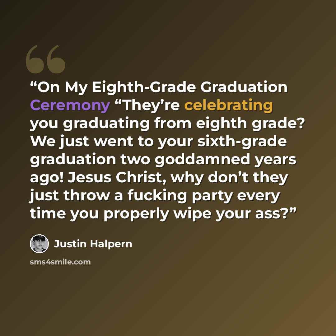 “On My Eighth-Grade Graduation Ceremony “They’re celebrating you graduating from eighth grade? We just went to your sixth-grade graduation two goddamned years ago! Jesus Christ, why don’t they just throw a fucking party every time you properly wipe your ass?” quote by Justin Halpern