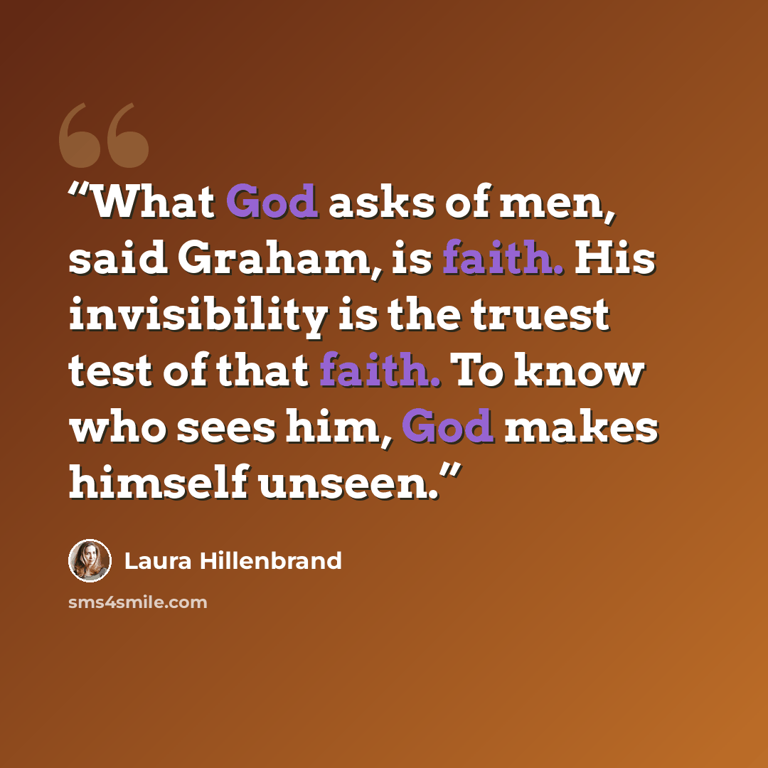 “What God asks of men, said Graham, is faith. His invisibility is the truest test of that faith. To know who sees him, God makes himself unseen.” quote by Laura Hillenbrand