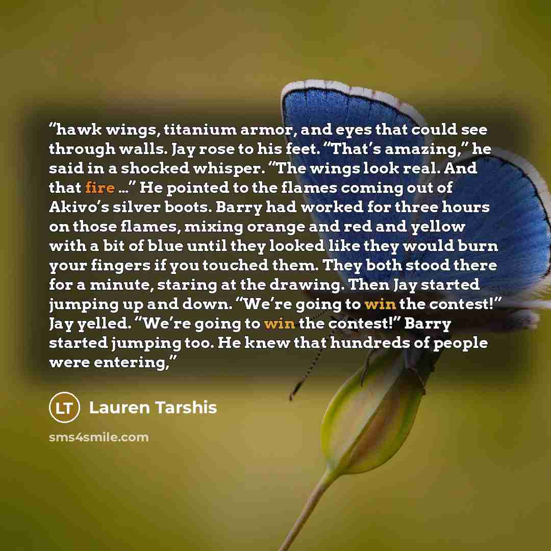 “hawk wings, titanium armor, and eyes that could see through walls. Jay rose to his feet. “That’s amazing,” he said in a shocked whisper. “The wings look real. And that fire …” He pointed to the flames coming out of Akivo’s silver boots. Barry had worked for three hours on those flames, mixing…” quote by Lauren Tarshis