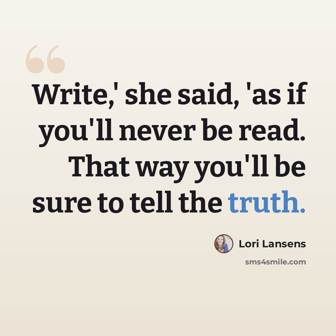 “Write,' she said, 'as if you'll never be read. That way you'll be sure to tell the truth.” quote by Lori Lansens
