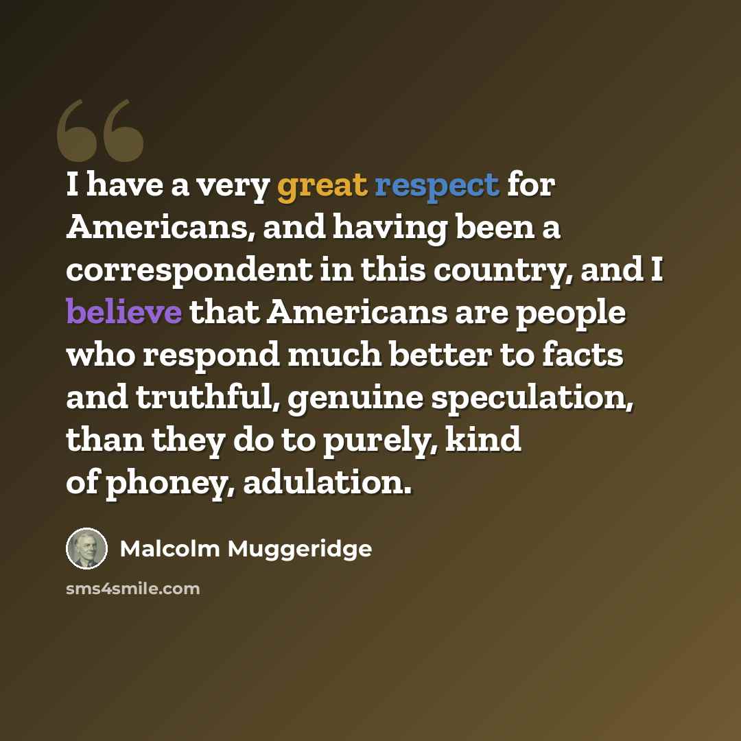“I have a very great respect for Americans, and having been a correspondent in this country, and I believe that Americans are people who respond much better to facts and truthful, genuine speculation, than they do to purely, kind of phoney, adulation.” quote by Malcolm Muggeridge