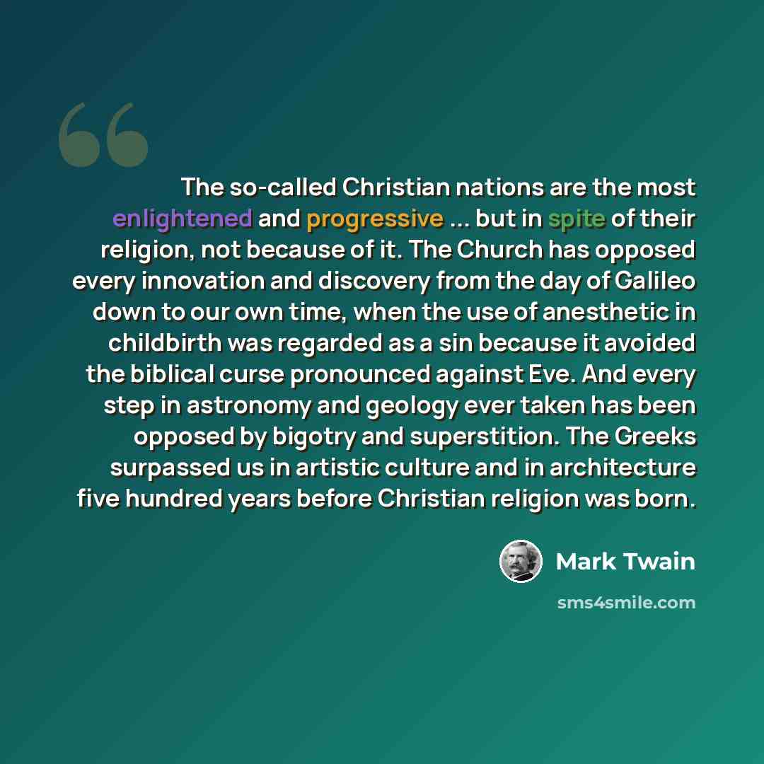 “The so-called Christian nations are the most enlightened and progressive ... but in spite of their religion, not because of it. The Church has opposed every innovation and discovery from the day of Galileo down to our own time, when the use of anesthetic in childbirth was regarded as a sin because…” quote by Mark Twain