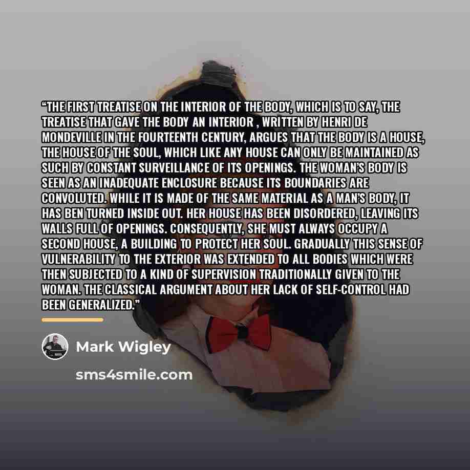 “The first treatise on the interior of the body, which is to say, the treatise that gave the body an interior , written by Henri De Mondeville in the fourteenth century, argues that the body is a house, the house of the soul, which like any house can only be maintained as such by constant…” quote by Mark Wigley