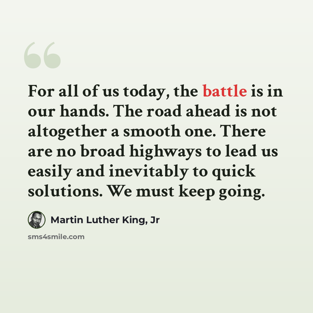“For all of us today, the battle is in our hands. The road ahead is not altogether a smooth one. There are no broad highways to lead us easily and inevitably to quick solutions. We must keep going.” quote by Martin Luther King, Jr