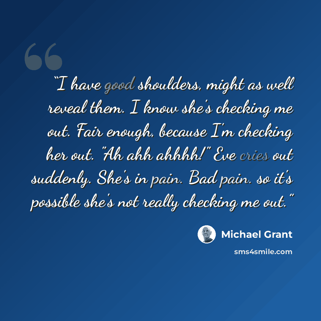 “I have good shoulders, might as well reveal them. I know she's checking me out. Fair enough, because I'm checking her out. "Ah ahh ahhhh!" Eve cries out suddenly. She's in pain. Bad pain. so it's possible she's not really checking me out.” quote by Michael Grant