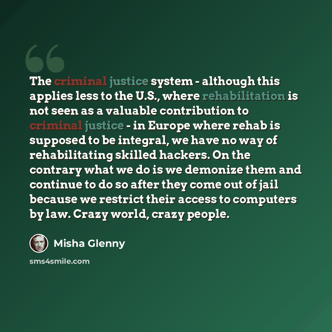 “The criminal justice system - although this applies less to the U.S., where rehabilitation is not seen as a valuable contribution to criminal justice - in Europe where rehab is supposed to be integral, we have no way of rehabilitating skilled hackers. On the contrary what we do is we demonize them…” quote by Misha Glenny