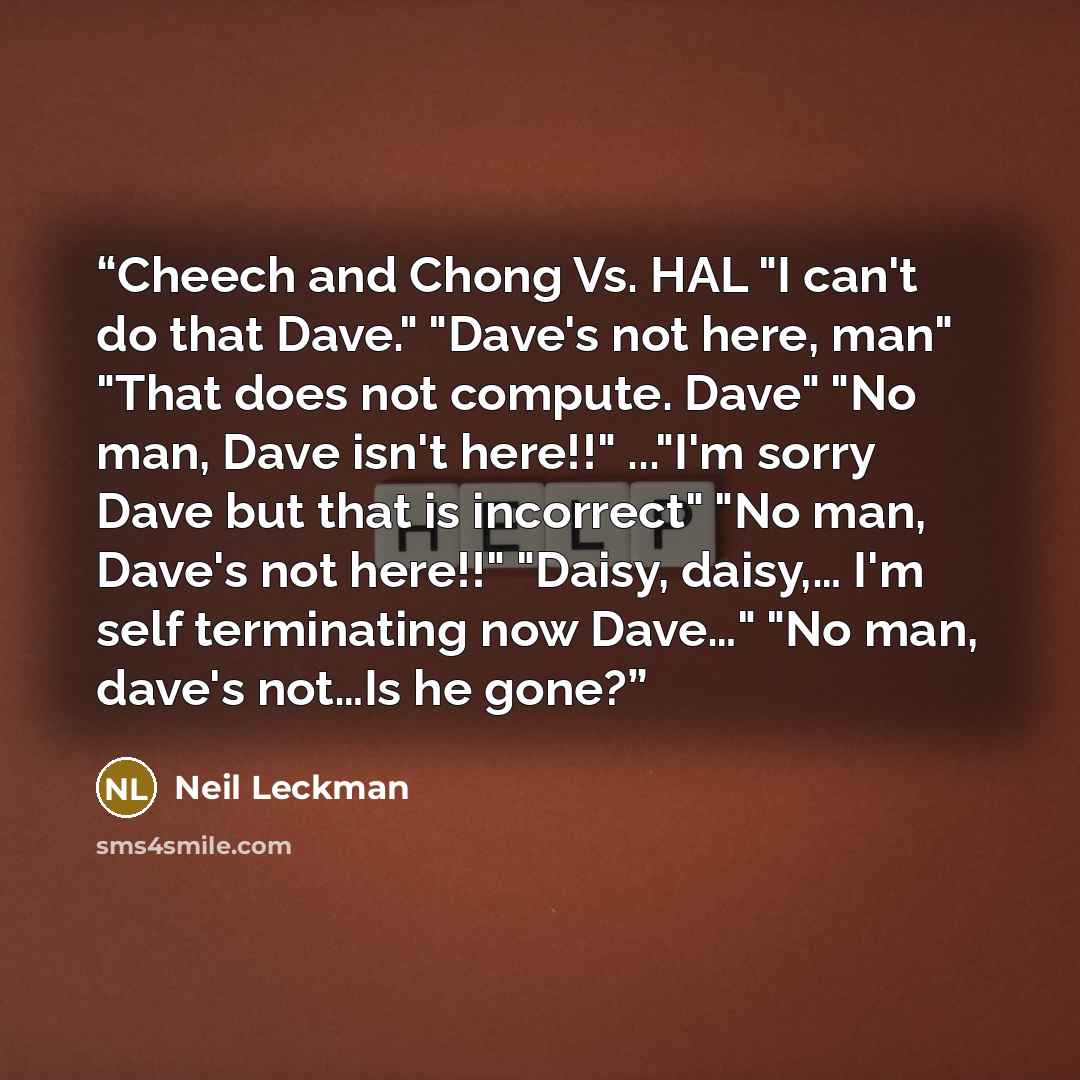 “Cheech and Chong Vs. HAL "I can't do that Dave." "Dave's not here, man" "That does not compute. Dave" "No man, Dave isn't here!!" ..."I'm sorry Dave but that is incorrect" "No man, Dave's not here!!" "Daisy, daisy,… I'm self terminating now Dave…" "No man, dave's not…Is he gone?” quote by Neil Leckman