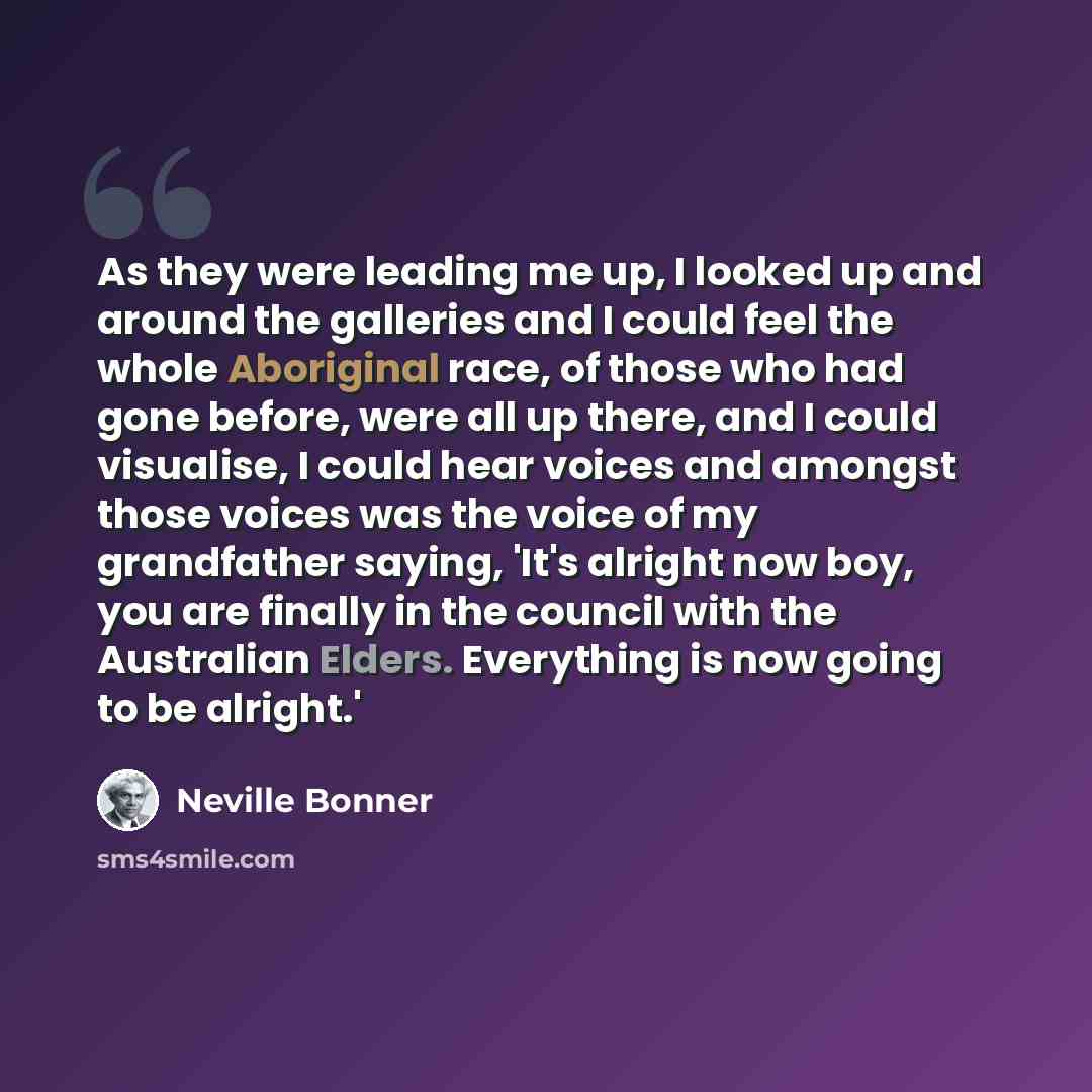 “As they were leading me up, I looked up and around the galleries and I could feel the whole Aboriginal race, of those who had gone before, were all up there, and I could visualise, I could hear voices and amongst those voices was the voice of my grandfather saying, 'It's alright now boy, you are…” quote by Neville Bonner