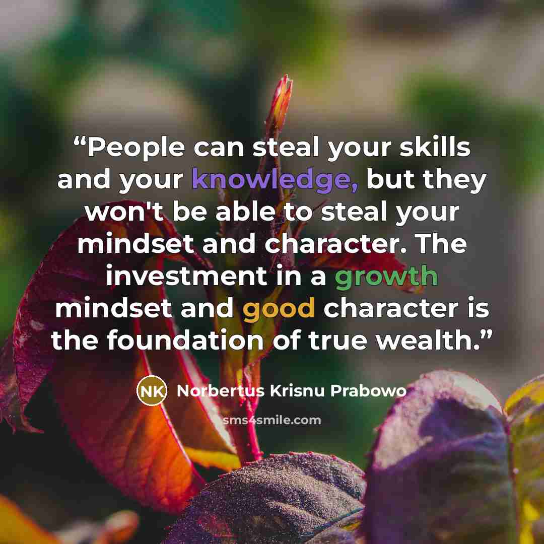 “People can steal your skills and your knowledge, but they won't be able to steal your mindset and character. The investment in a growth mindset and good character is the foundation of true wealth.” quote by Norbertus Krisnu Prabowo