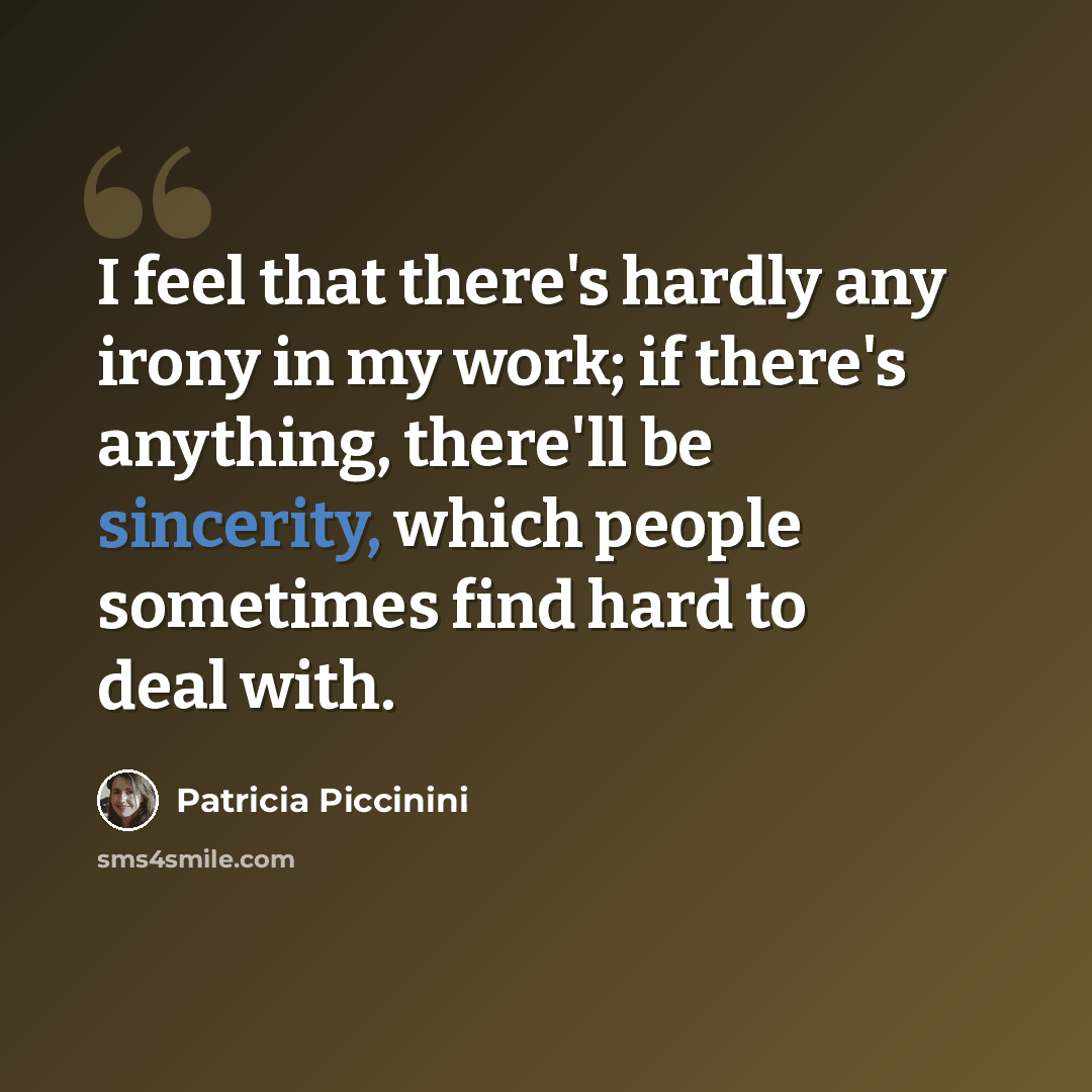 “I feel that there's hardly any irony in my work; if there's anything, there'll be sincerity, which people sometimes find hard to deal with.” quote by Patricia Piccinini