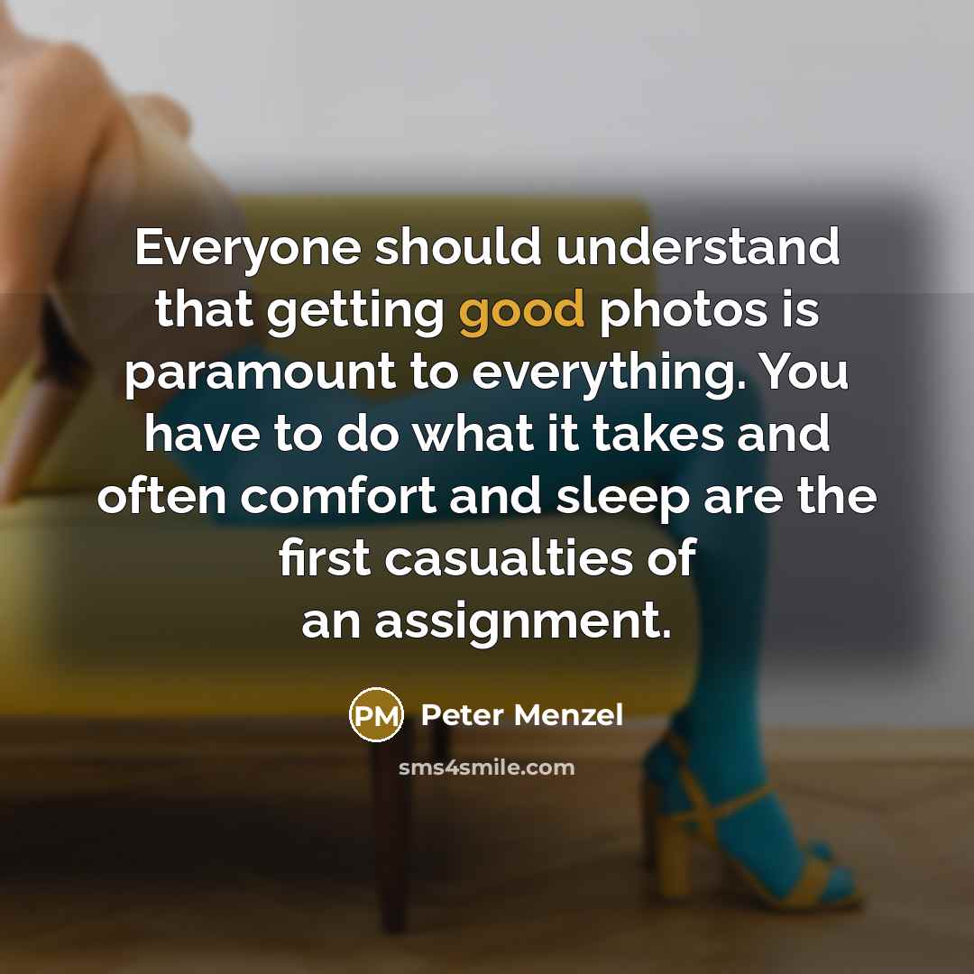“Everyone should understand that getting good photos is paramount to everything. You have to do what it takes and often comfort and sleep are the first casualties of an assignment.” quote by Peter Menzel