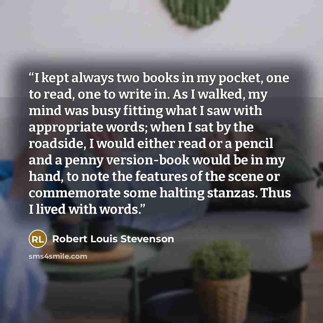 “I kept always two books in my pocket, one to read, one to write in. As I walked, my mind was busy fitting what I saw with appropriate words; when I sat by the roadside, I would either read or a pencil and a penny version-book would be in my hand, to note the features of the scene or commemorate…” quote by Robert Louis Stevenson
