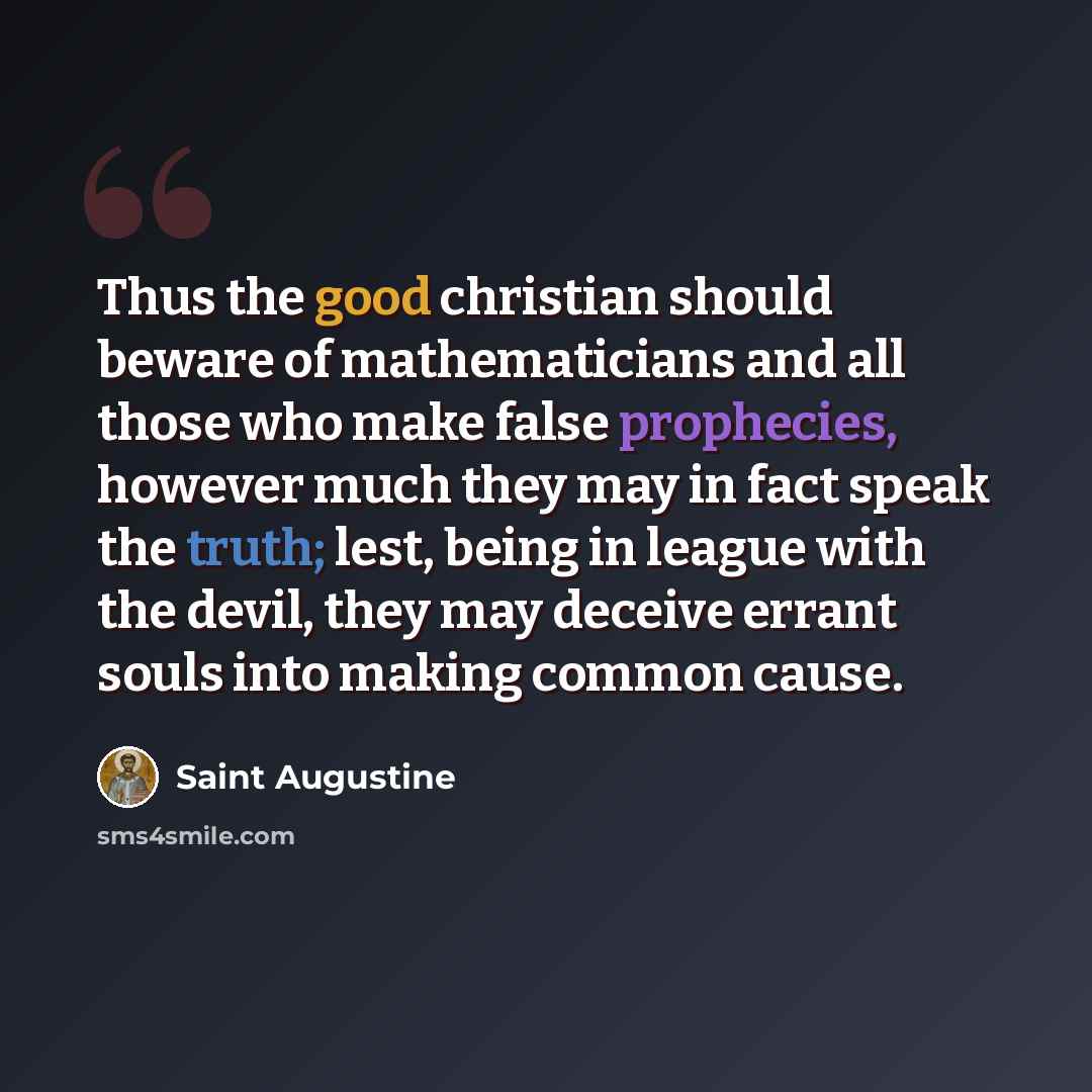 “Thus the good christian should beware of mathematicians and all those who make false prophecies, however much they may in fact speak the truth; lest, being in league with the devil, they may deceive errant souls into making common cause.” quote by Saint Augustine