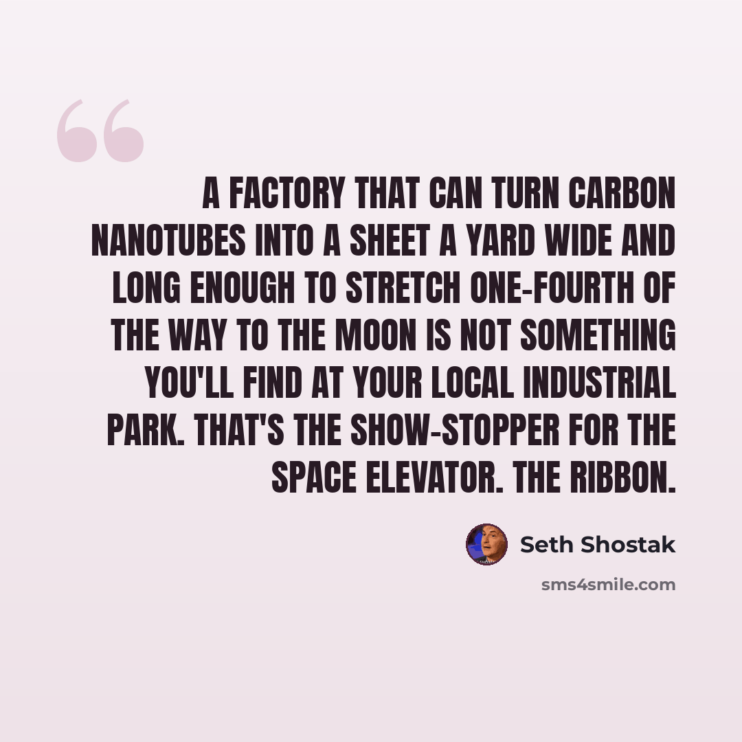 “A factory that can turn carbon nanotubes into a sheet a yard wide and long enough to stretch one-fourth of the way to the moon is not something you'll find at your local industrial park. That's the show-stopper for the space elevator. The ribbon.” quote by Seth Shostak