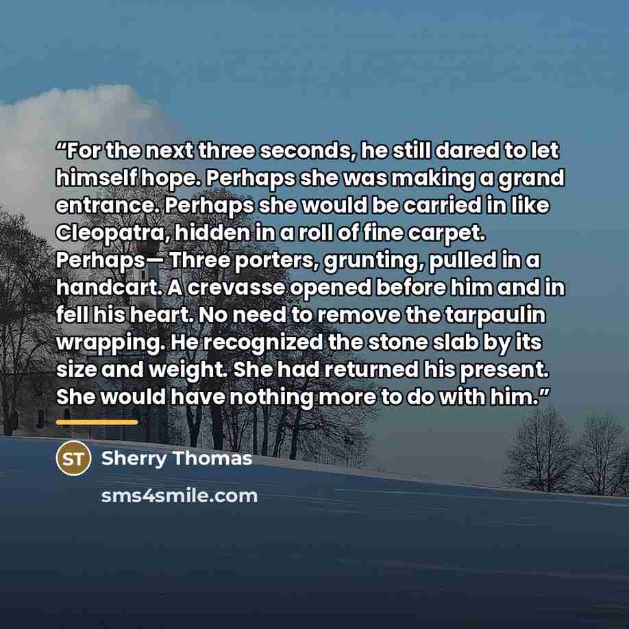 “For the next three seconds, he still dared to let himself hope. Perhaps she was making a grand entrance. Perhaps she would be carried in like Cleopatra, hidden in a roll of fine carpet. Perhaps— Three porters, grunting, pulled in a handcart. A crevasse opened before him and in fell his heart. No…” quote by Sherry Thomas