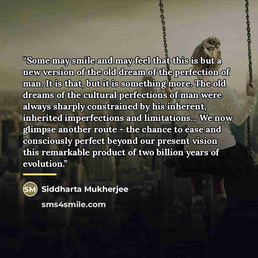 “Some may smile and may feel that this is but a new version of the old dream of the perfection of man. It is that, but it is something more. The old dreams of the cultural perfections of man were always sharply constrained by his inherent, inherited imperfections and limitations... We now glimpse…” quote by Siddharta Mukherjee