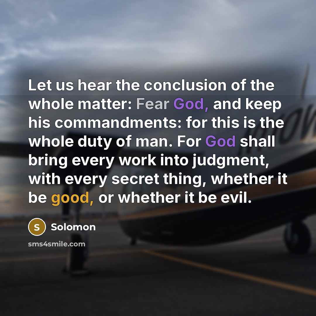 “Let us hear the conclusion of the whole matter: Fear God, and keep his commandments: for this is the whole duty of man. For God shall bring every work into judgment, with every secret thing, whether it be good, or whether it be evil.” quote by Solomon