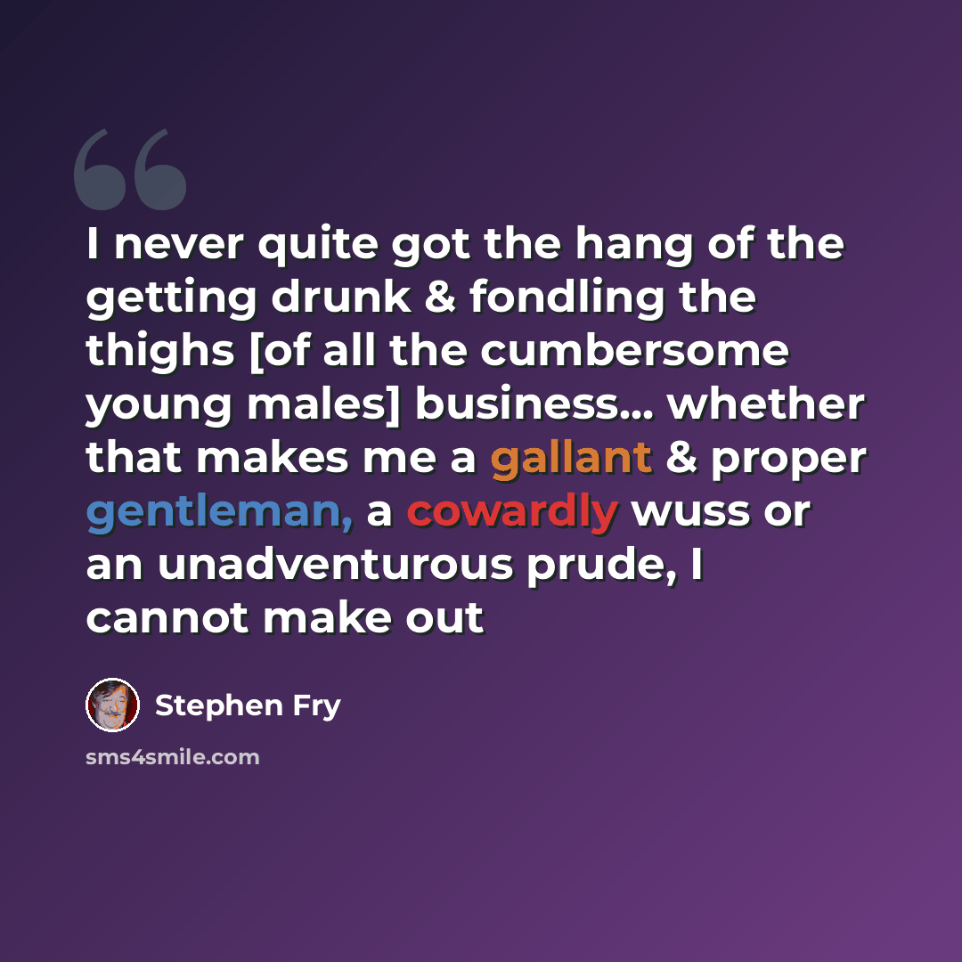 “I never quite got the hang of the getting drunk & fondling the thighs [of all the cumbersome young males] business... whether that makes me a gallant & proper gentleman, a cowardly wuss or an unadventurous prude, I cannot make out” quote by Stephen Fry