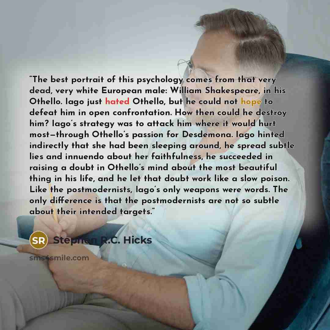 “The best portrait of this psychology comes from that very dead, very white European male: William Shakespeare, in his Othello. Iago just hated Othello, but he could not hope to defeat him in open confrontation. How then could he destroy him? Iago’s strategy was to attack him where it would hurt…” quote by Stephen R.C. Hicks
