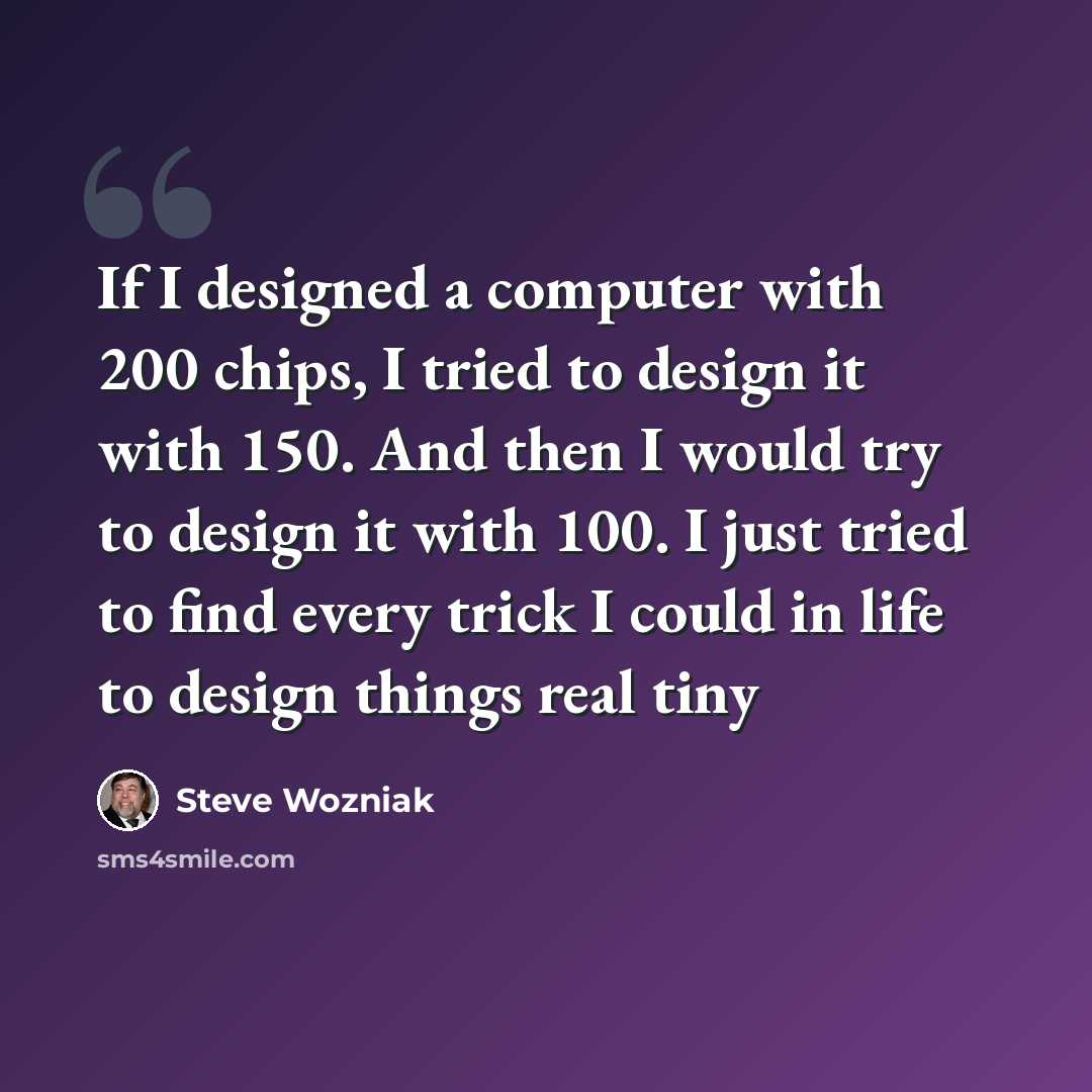 “If I designed a computer with 200 chips, I tried to design it with 150. And then I would try to design it with 100. I just tried to find every trick I could in life to design things real tiny” quote by Steve Wozniak