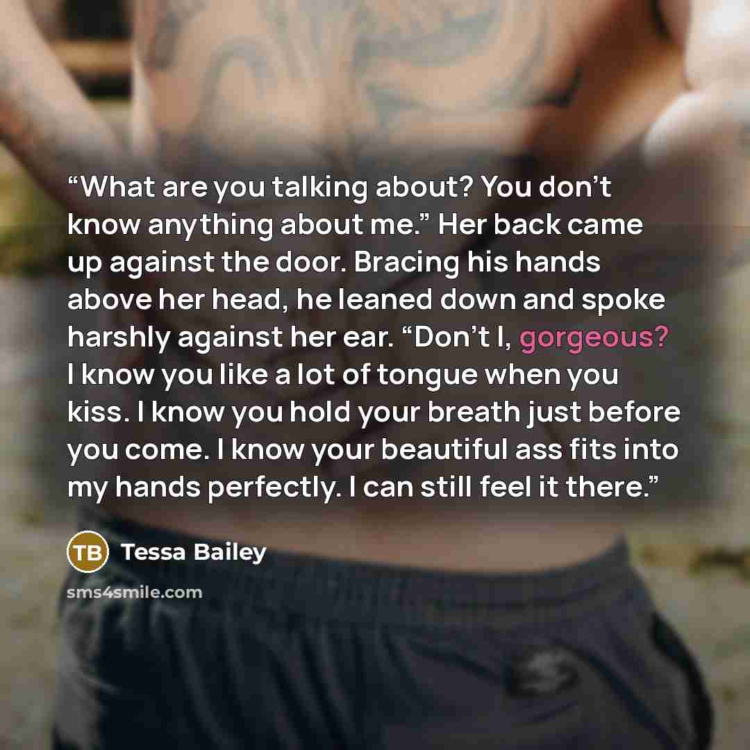 “What are you talking about? You don’t know anything about me.” Her back came up against the door. Bracing his hands above her head, he leaned down and spoke harshly against her ear. “Don’t I, gorgeous? I know you like a lot of tongue when you kiss. I know you hold your breath just before you come…” quote by Tessa Bailey