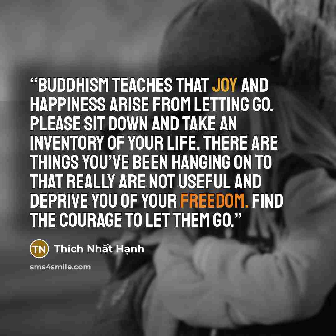 “Buddhism teaches that joy and happiness arise from letting go. Please sit down and take an inventory of your life. There are things you’ve been hanging on to that really are not useful and deprive you of your freedom. Find the courage to let them go.” quote by Thích Nhất Hạnh