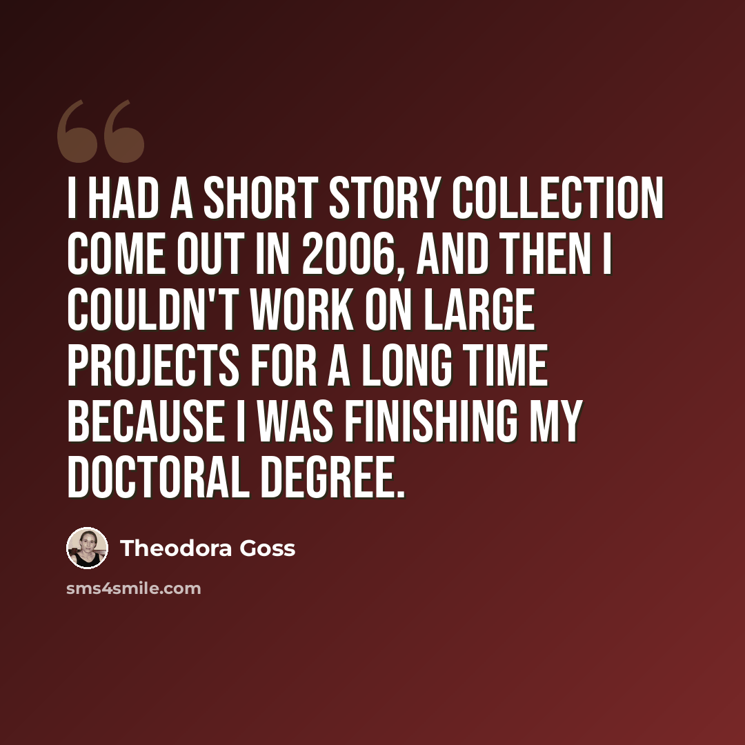 “I had a short story collection come out in 2006, and then I couldn't work on large projects for a long time because I was finishing my doctoral degree.” quote by Theodora Goss