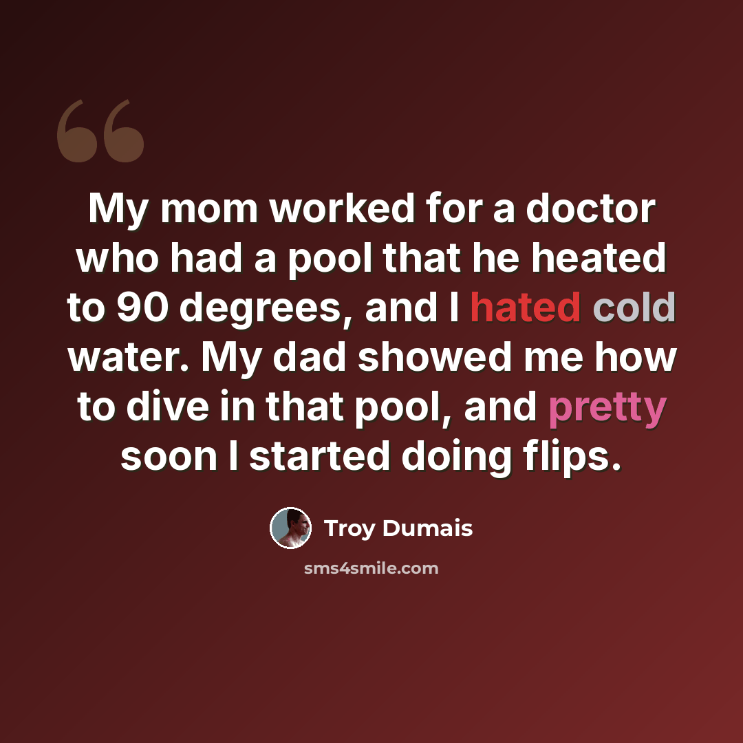 “My mom worked for a doctor who had a pool that he heated to 90 degrees, and I hated cold water. My dad showed me how to dive in that pool, and pretty soon I started doing flips.” quote by Troy Dumais