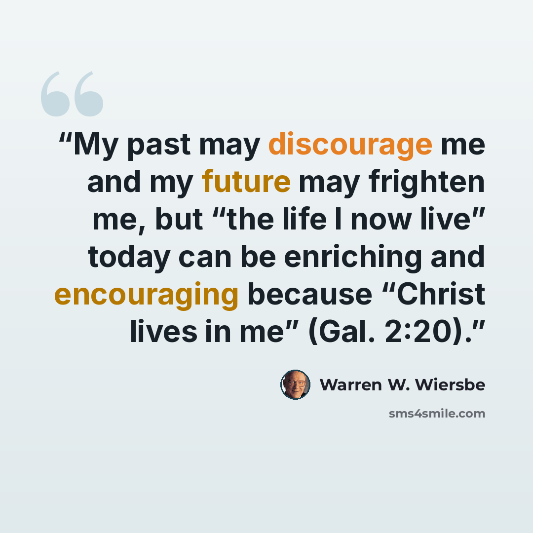 “My past may discourage me and my future may frighten me, but “the life I now live” today can be enriching and encouraging because “Christ lives in me” (Gal. 2:20).” quote by Warren W. Wiersbe