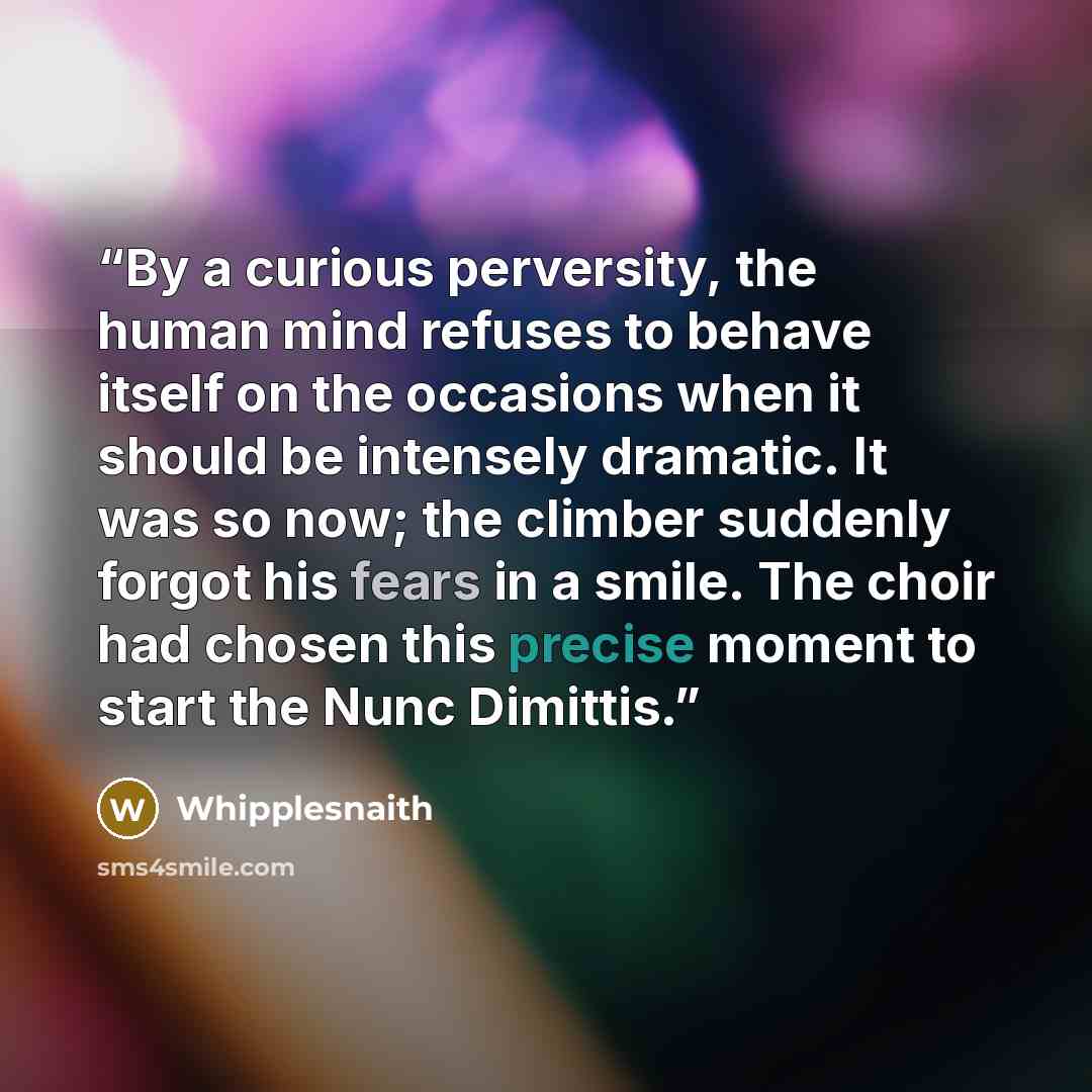 “By a curious perversity, the human mind refuses to behave itself on the occasions when it should be intensely dramatic. It was so now; the climber suddenly forgot his fears in a smile. The choir had chosen this precise moment to start the Nunc Dimittis.” quote by Whipplesnaith