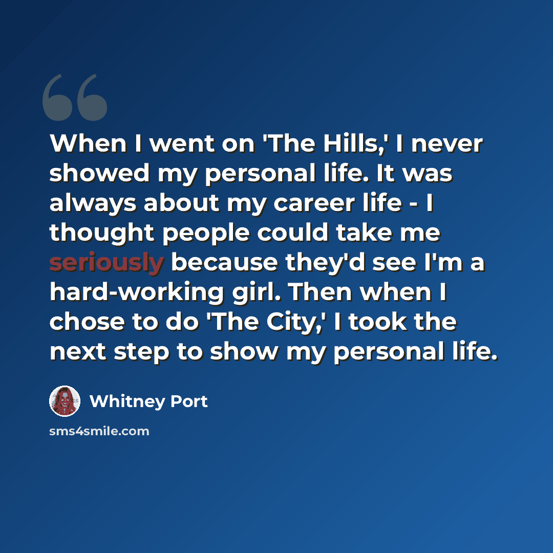 “When I went on 'The Hills,' I never showed my personal life. It was always about my career life - I thought people could take me seriously because they'd see I'm a hard-working girl. Then when I chose to do 'The City,' I took the next step to show my personal life.” quote by Whitney Port