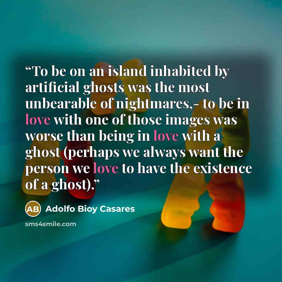 “To be on an island inhabited by artificial ghosts was the most unbearable of nightmares,- to be in love with one of those images was worse than being in love with a ghost (perhaps we always want the person we love to have the existence of a ghost).” quote by Adolfo Bioy Casares