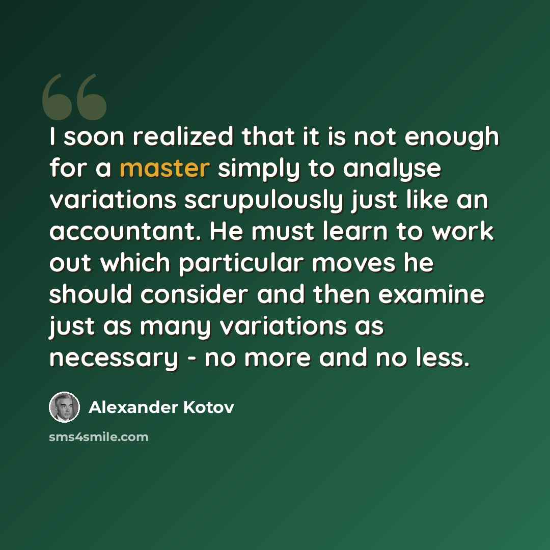 “I soon realized that it is not enough for a master simply to analyse variations scrupulously just like an accountant. He must learn to work out which particular moves he should consider and then examine just as many variations as necessary - no more and no less.” quote by Alexander Kotov