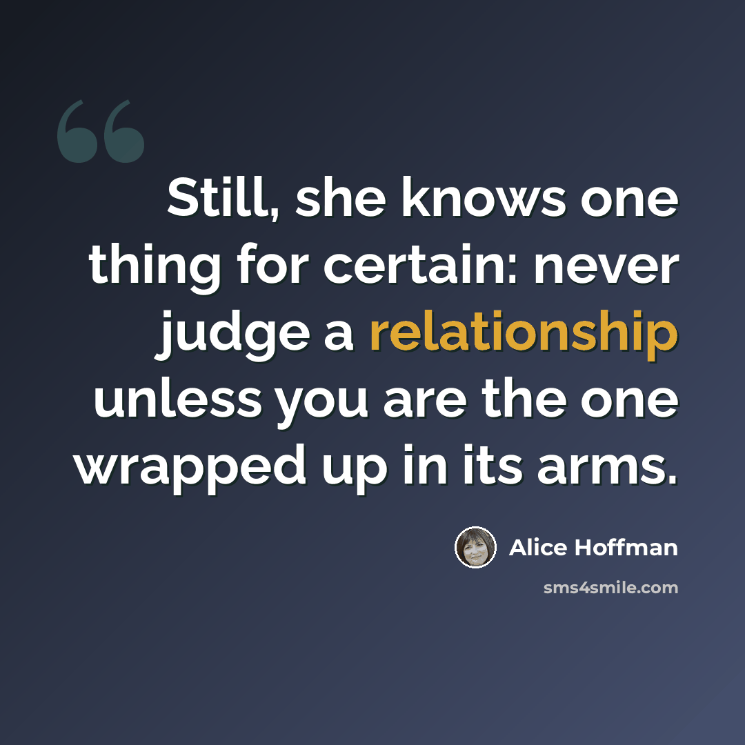 “Still, she knows one thing for certain: never judge a relationship unless you are the one wrapped up in its arms.” quote by Alice Hoffman