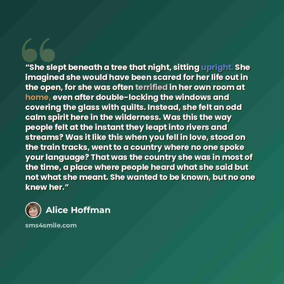 “She slept beneath a tree that night, sitting upright. She imagined she would have been scared for her life out in the open, for she was often terrified in her own room at home, even after double-locking the windows and covering the glass with quilts. Instead, she felt an odd calm spirit here in…” quote by Alice Hoffman