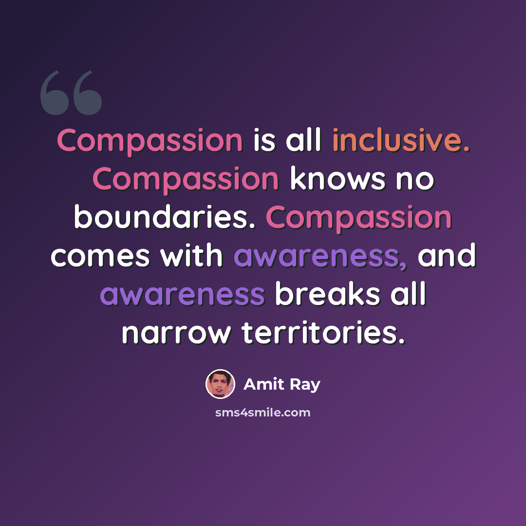 “Compassion is all inclusive. Compassion knows no boundaries. Compassion comes with awareness, and awareness breaks all narrow territories.” quote by Amit Ray