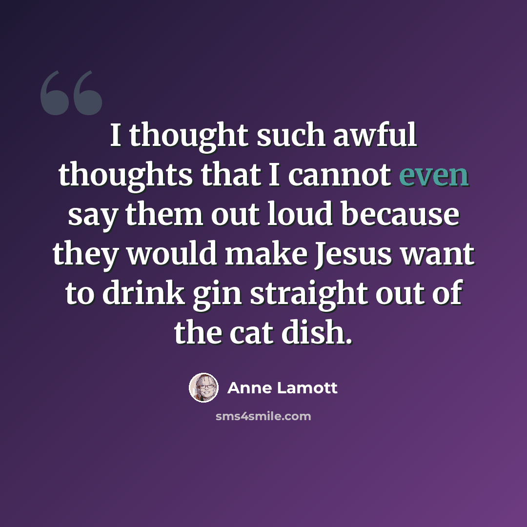 “I thought such awful thoughts that I cannot even say them out loud because they would make Jesus want to drink gin straight out of the cat dish.” quote by Anne Lamott