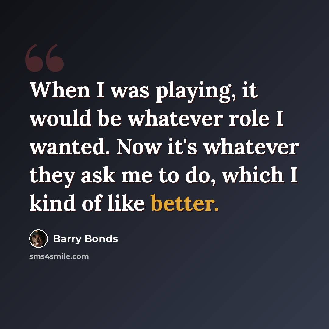 “When I was playing, it would be whatever role I wanted. Now it's whatever they ask me to do, which I kind of like better.” quote by Barry Bonds