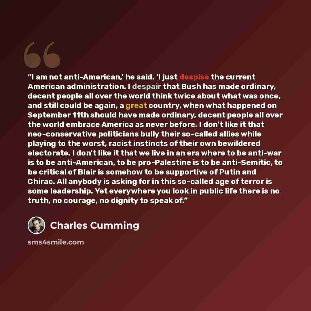 “I am not anti-American,' he said. 'I just despise the current American administration. I despair that Bush has made ordinary, decent people all over the world think twice about what was once, and still could be again, a great country, when what happened on September 11th should have made ordinary…” quote by Charles Cumming
